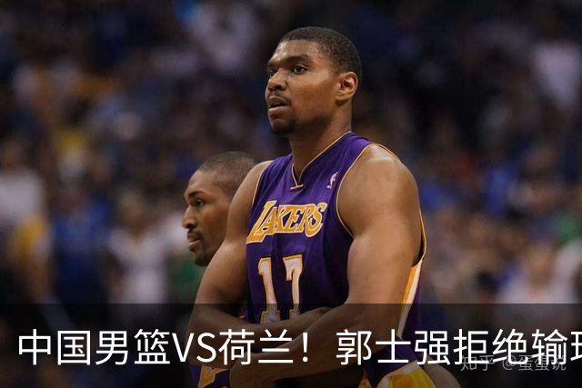 中国男篮VS荷兰！郭士强拒绝输球，杨瀚森确定出战，央视直播